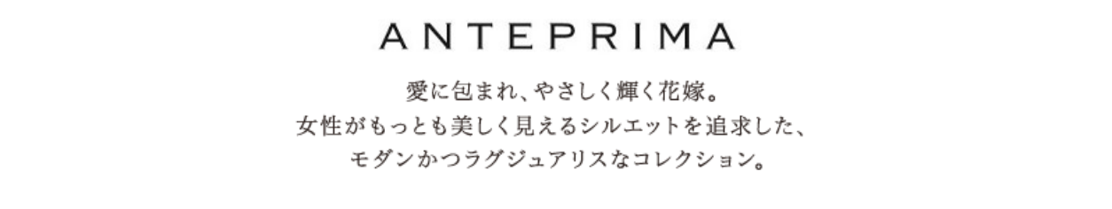 ANTEPRIMA/愛に包まれ、やさしく輝く花嫁。女性がもっとも美しく見えるシルエットを追求した、モダンかつラグジュアリスなコレクション。